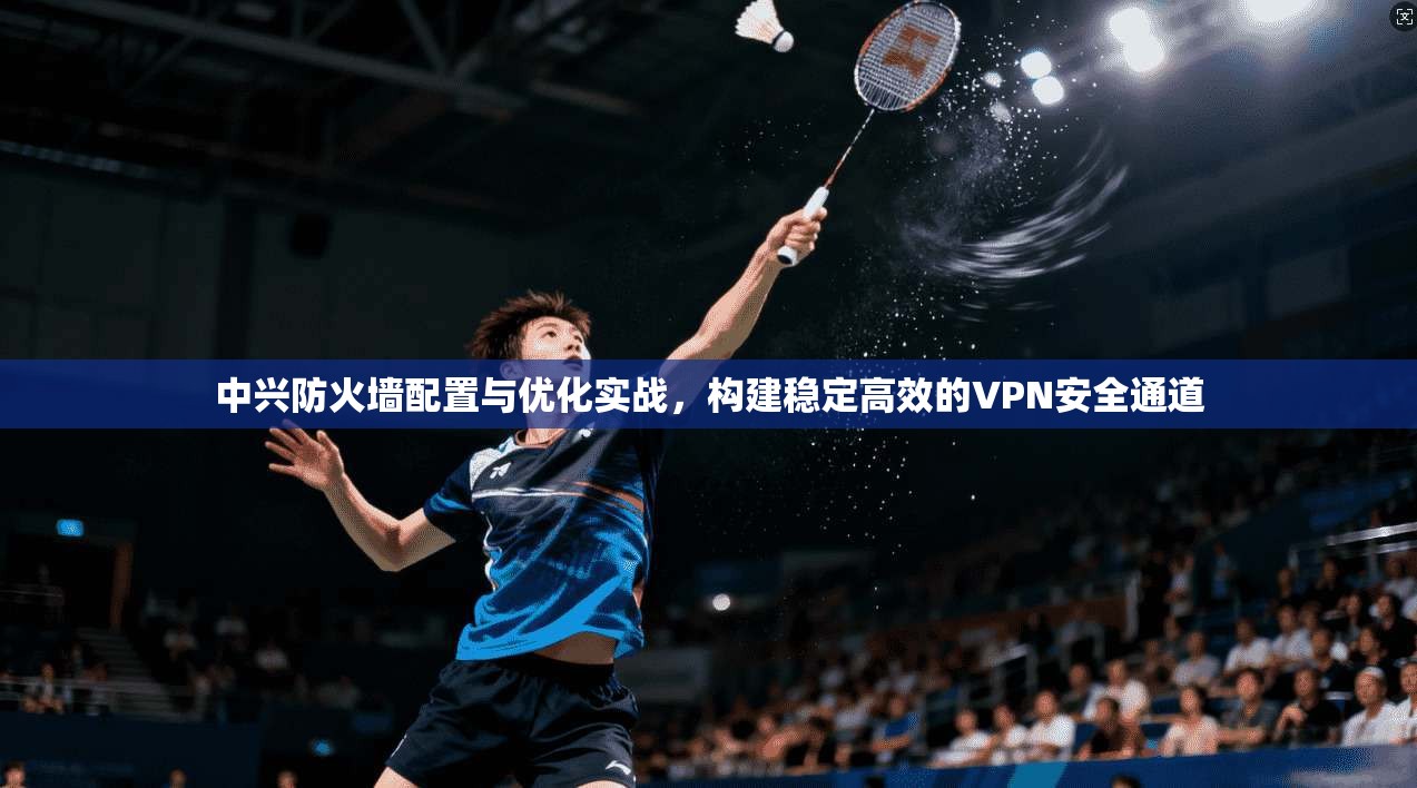 中兴防火墙配置与优化实战，构建稳定高效的VPN安全通道
