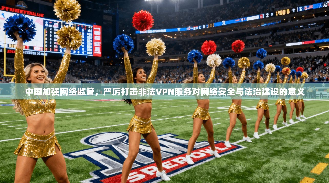中国加强网络监管，严厉打击非法VPN服务对网络安全与法治建设的意义
