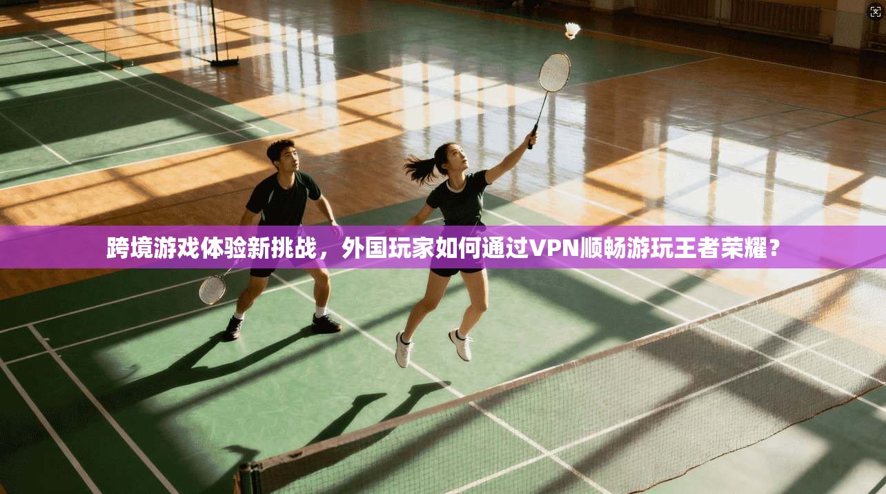跨境游戏体验新挑战，外国玩家如何通过VPN顺畅游玩王者荣耀？