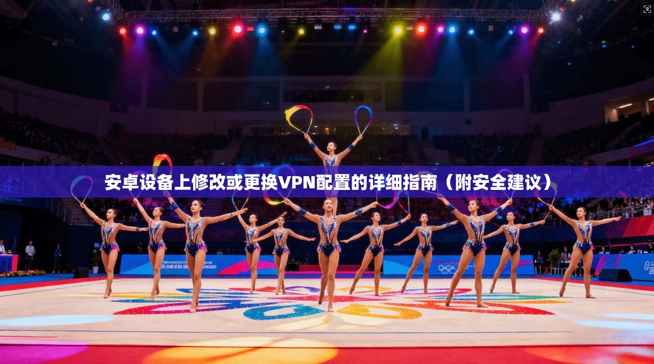 安卓设备上修改或更换VPN配置的详细指南（附安全建议）