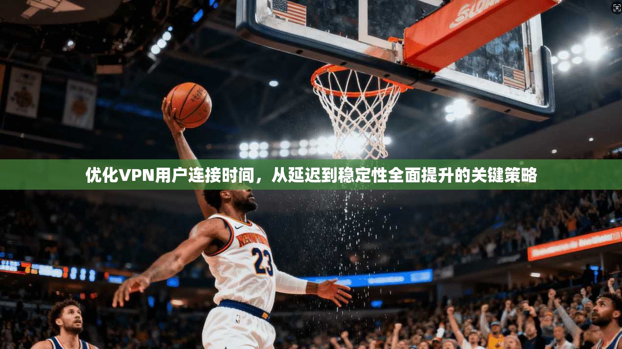 优化VPN用户连接时间，从延迟到稳定性全面提升的关键策略