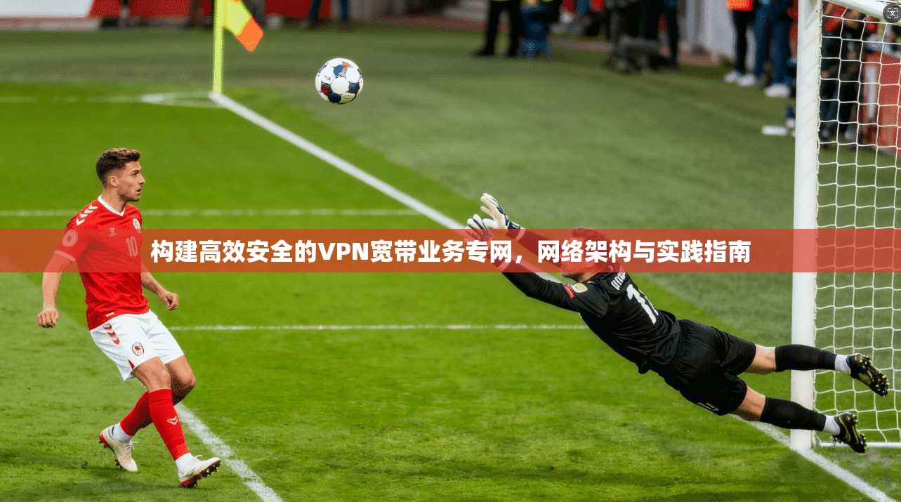 构建高效安全的VPN宽带业务专网，网络架构与实践指南