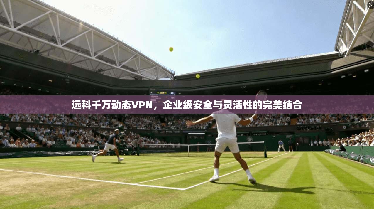 远科千万动态VPN，企业级安全与灵活性的完美结合