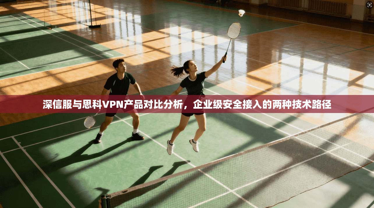 深信服与思科VPN产品对比分析，企业级安全接入的两种技术路径