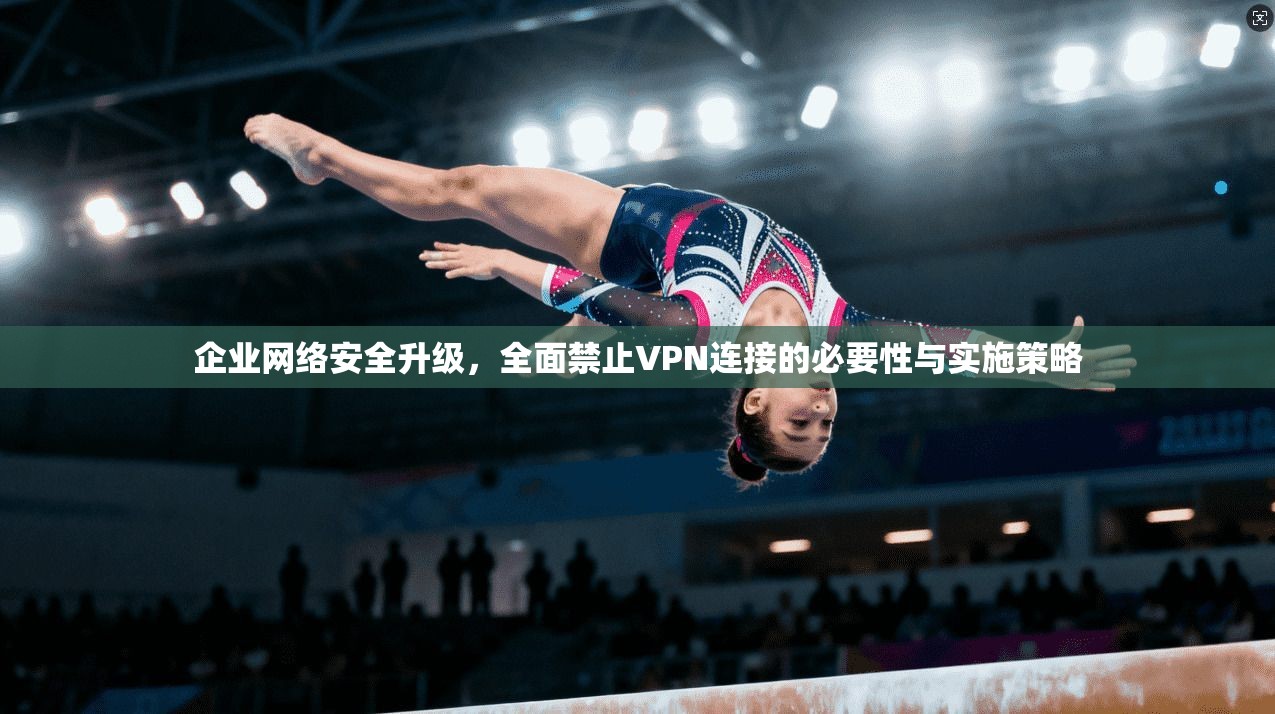 企业网络安全升级，全面禁止VPN连接的必要性与实施策略