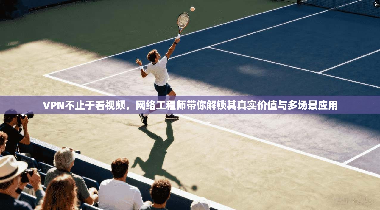 VPN不止于看视频，网络工程师带你解锁其真实价值与多场景应用