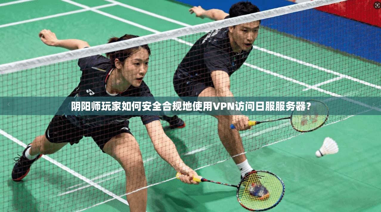 阴阳师玩家如何安全合规地使用VPN访问日服服务器？