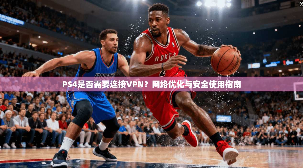 PS4是否需要连接VPN？网络优化与安全使用指南