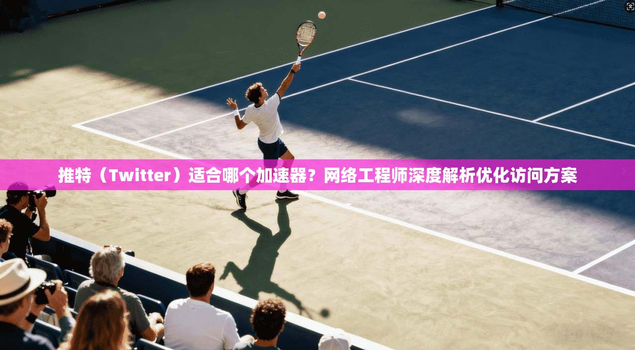 推特（Twitter）适合哪个加速器？网络工程师深度解析优化访问方案