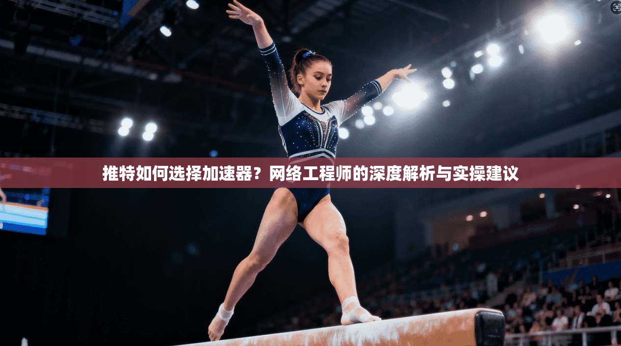 推特如何选择加速器？网络工程师的深度解析与实操建议