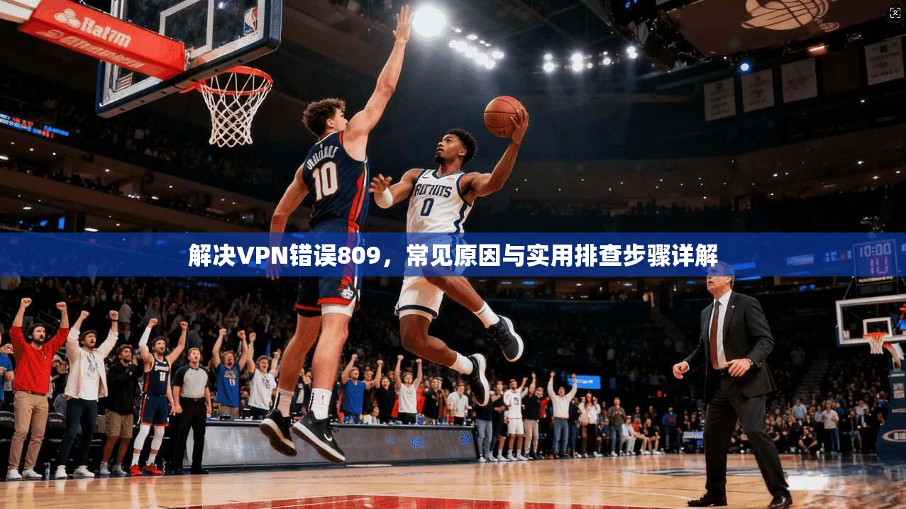 解决VPN错误809,常见原因与实用排查步骤详解 解决VPN错误809,常见原因与实用排查步骤详解