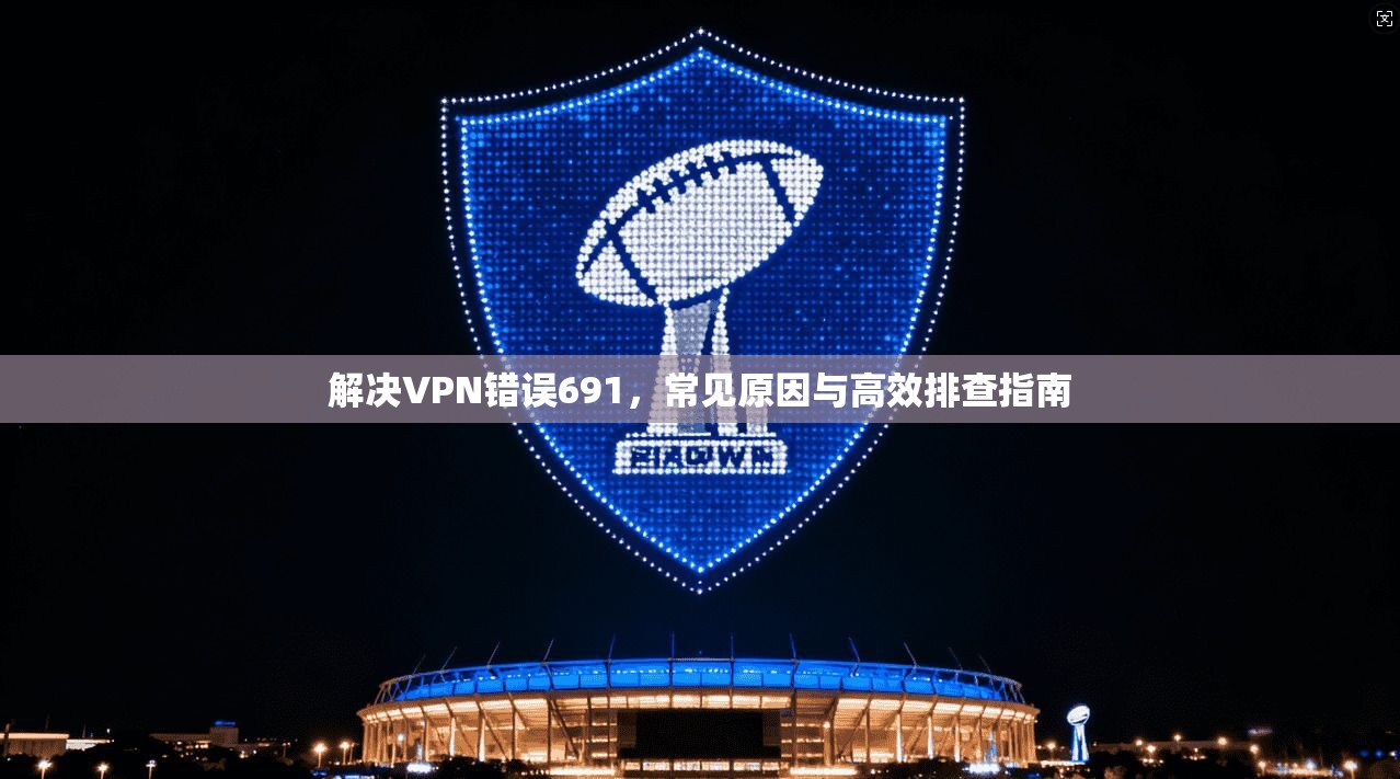 解决VPN错误691,常见原因与高效排查指南 解决VPN错误691,常见原因与高效排查指南