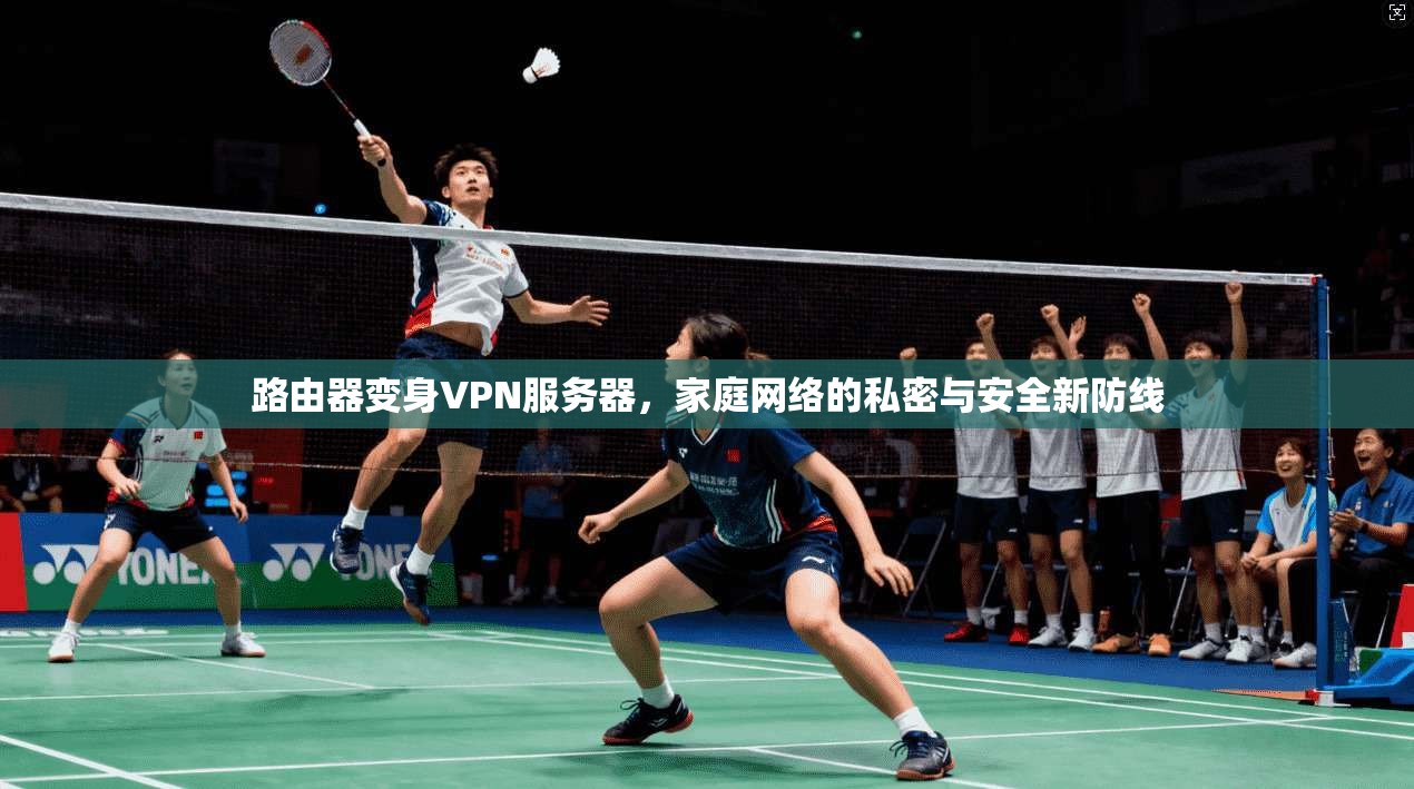 路由器变身VPN服务器,家庭网络的私密与安全新防线 路由器变身VPN服务器,家庭网络的私密与安全新防线
