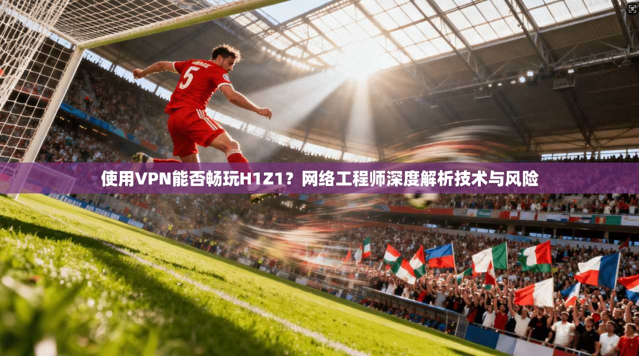 使用VPN能否畅玩H1Z1？网络工程师深度解析技术与风险