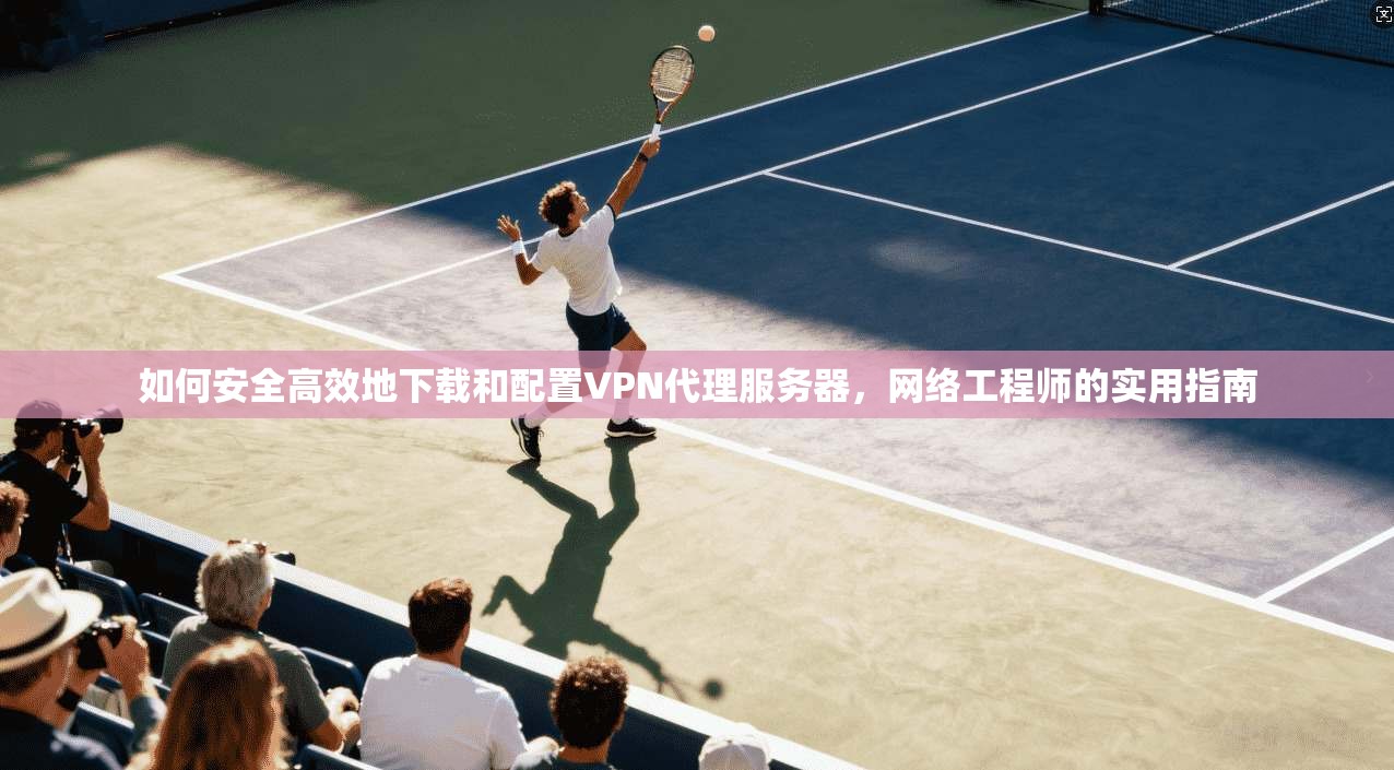 如何安全高效地下载和配置VPN代理服务器，网络工程师的实用指南