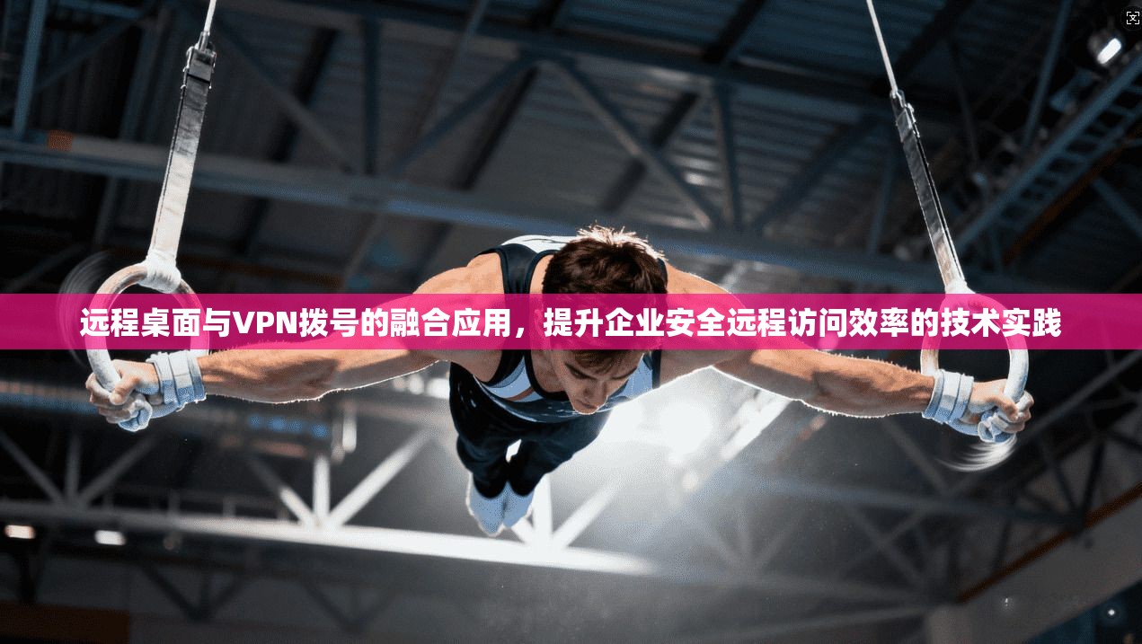 远程桌面与VPN拨号的融合应用,提升企业安全远程访问效率的技术实践 远程桌面与VPN拨号的融合应用,提升企业安全远程访问效率的技术实践