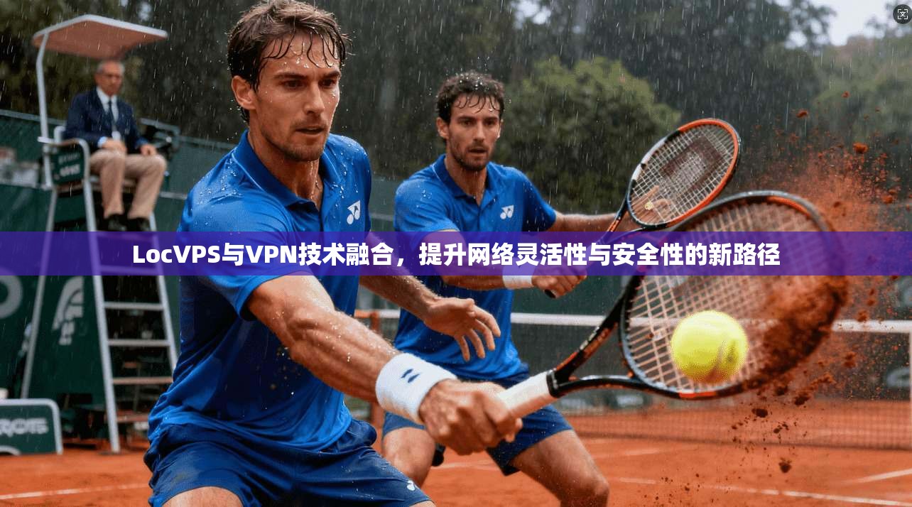 LocVPS与VPN技术融合,提升网络灵活性与安全性的新路径 LocVPS与VPN技术融合,提升网络灵活性与安全性的新路径