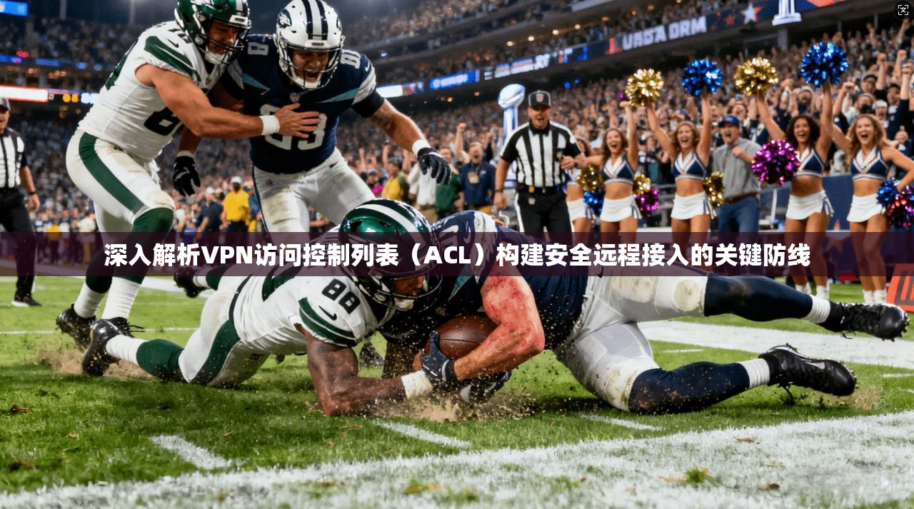 深入解析VPN访问控制列表(ACL)构建安全远程接入的关键防线 深入解析VPN访问控制列表(ACL)构建安全远程接入的关键防线