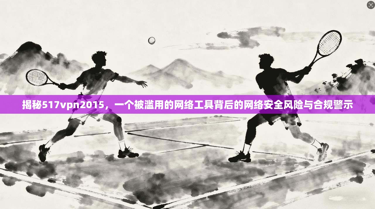 揭秘517vpn2015，一个被滥用的网络工具背后的网络安全风险与合规警示