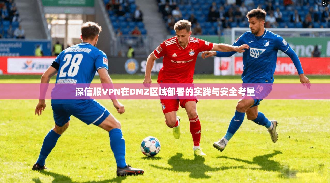 深信服VPN在DMZ区域部署的实践与安全考量 深信服VPN在DMZ区域部署的实践与安全考量