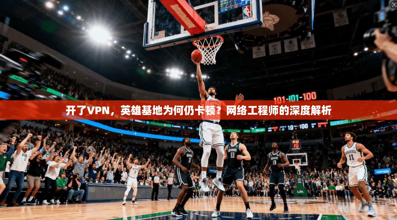 开了VPN，英雄基地为何仍卡顿？网络工程师的深度解析