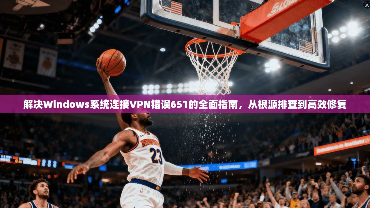 解决Windows系统连接VPN错误651的全面指南，从根源排查到高效修复