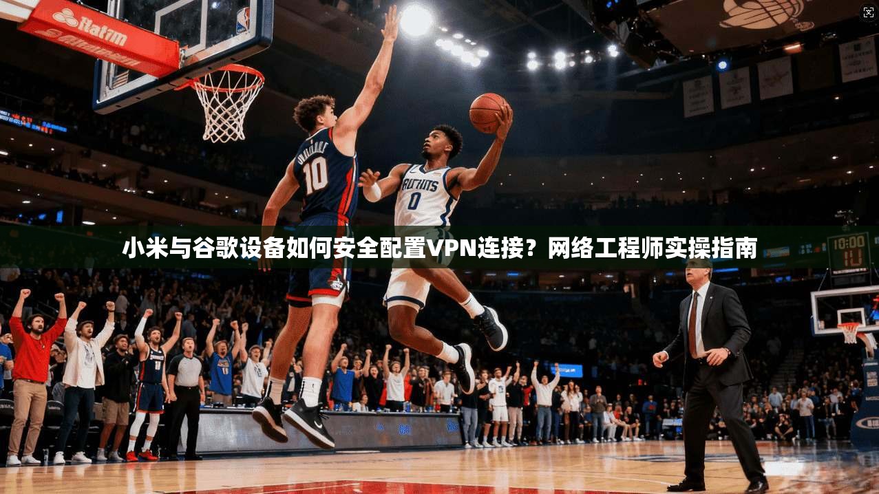 小米与谷歌设备如何安全配置VPN连接？网络工程师实操指南