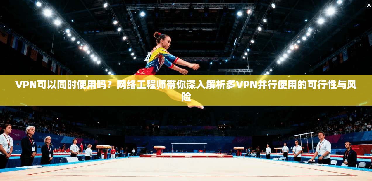 VPN可以同时使用吗？网络工程师带你深入解析多VPN并行使用的可行性与风险
