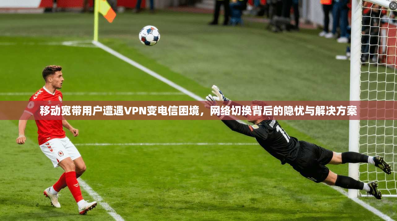 移动宽带用户遭遇VPN变电信困境，网络切换背后的隐忧与解决方案