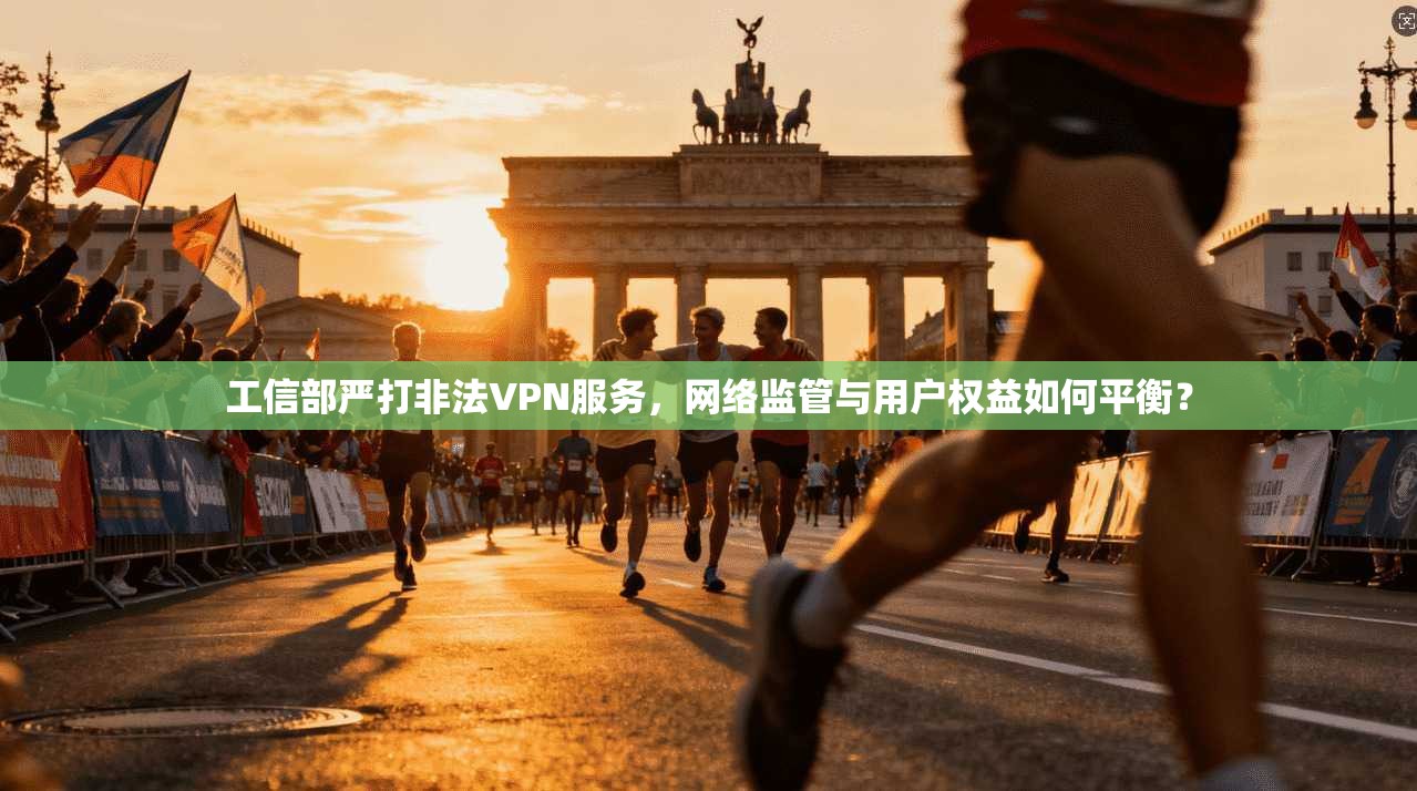 工信部严打非法VPN服务，网络监管与用户权益如何平衡？