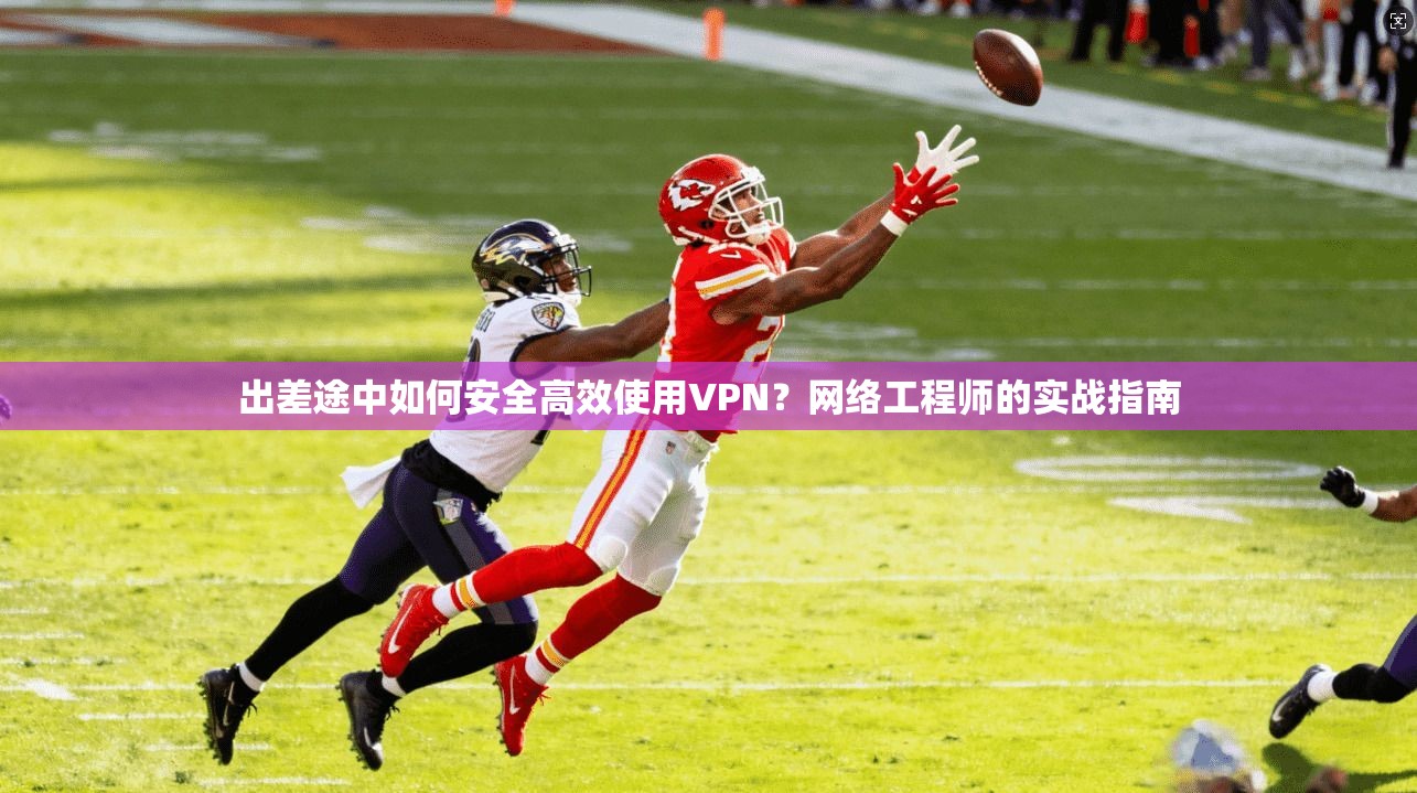 出差途中如何安全高效使用VPN？网络工程师的实战指南