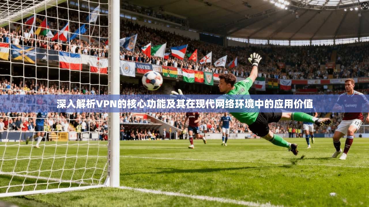 深入解析VPN的核心功能及其在现代网络环境中的应用价值