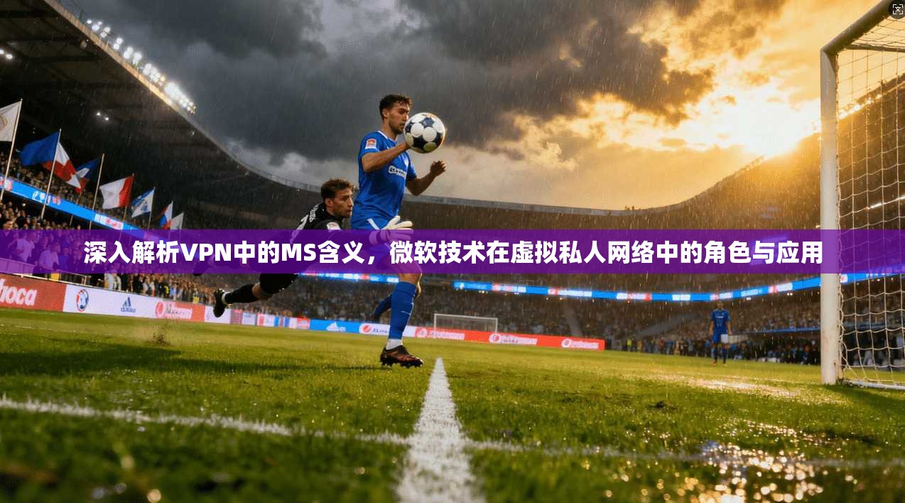 深入解析VPN中的MS含义，微软技术在虚拟私人网络中的角色与应用