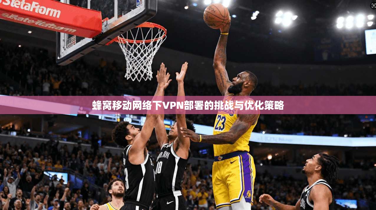 蜂窝移动网络下VPN部署的挑战与优化策略