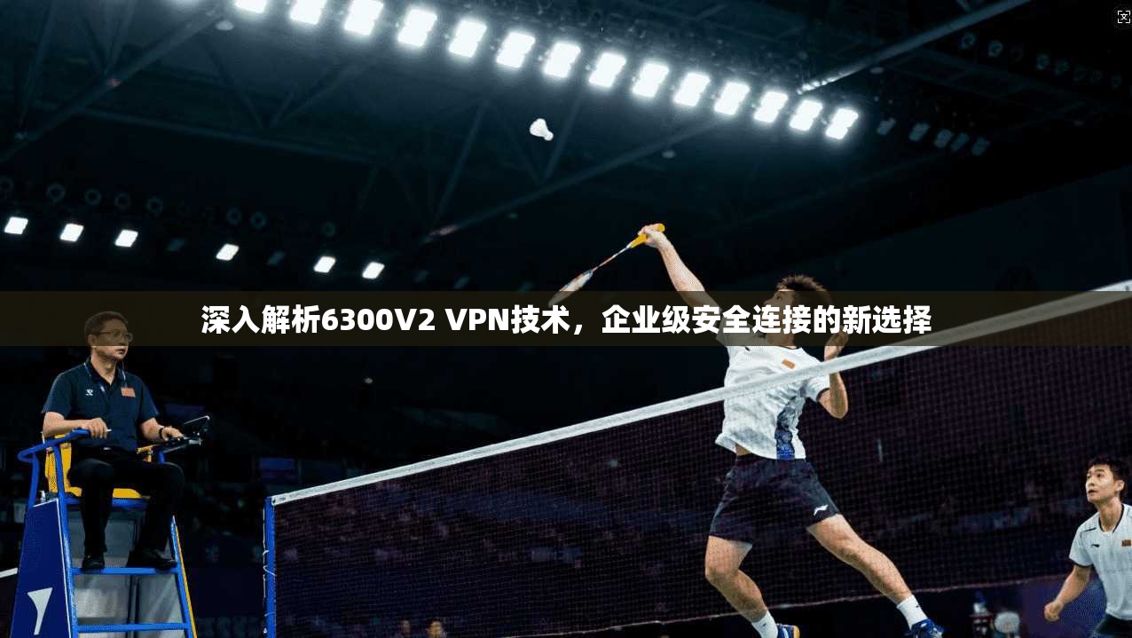 深入解析6300V2 VPN技术，企业级安全连接的新选择