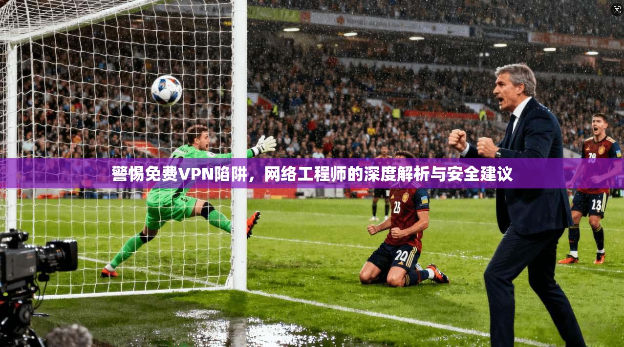 警惕免费VPN陷阱，网络工程师的深度解析与安全建议
