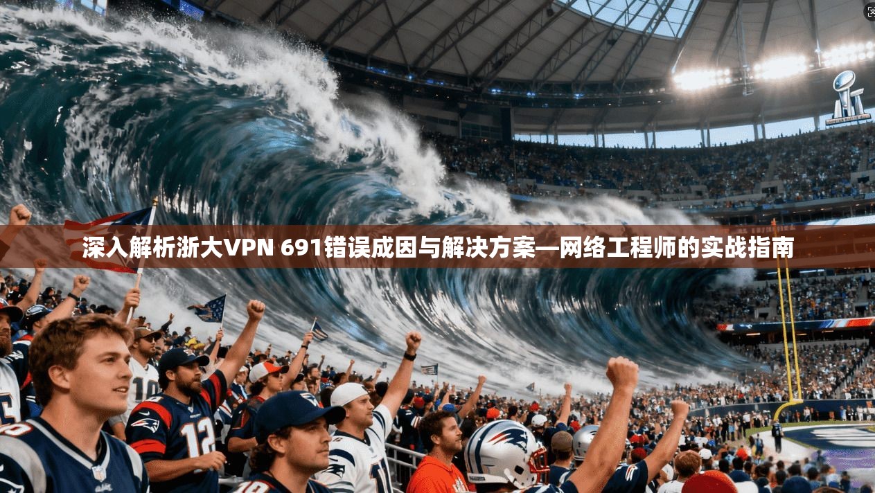深入解析浙大VPN 691错误成因与解决方案—网络工程师的实战指南