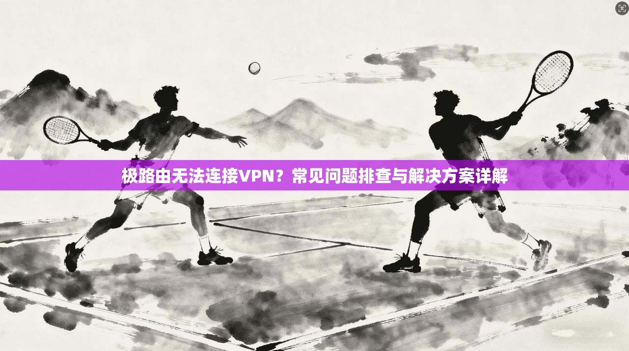 极路由无法连接VPN？常见问题排查与解决方案详解