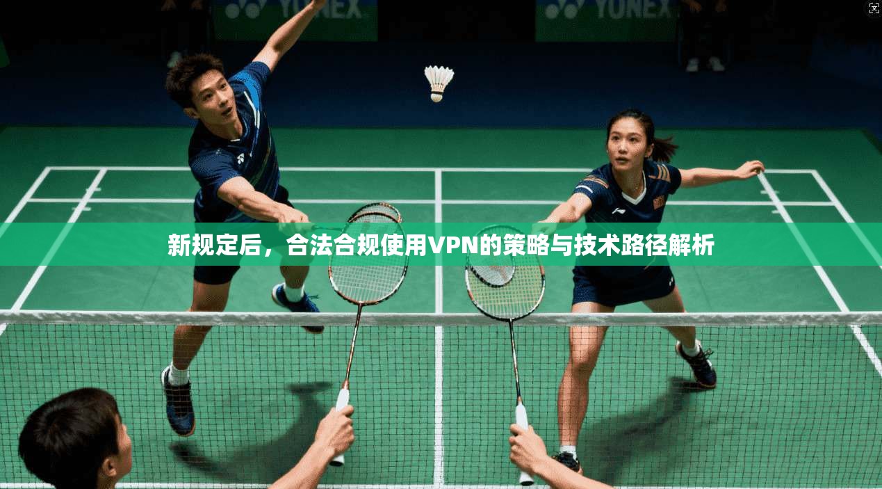 新规定后，合法合规使用VPN的策略与技术路径解析