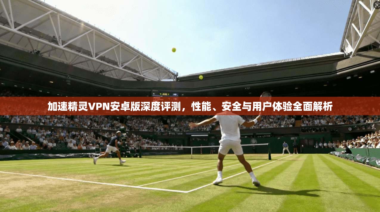加速精灵VPN安卓版深度评测，性能、安全与用户体验全面解析