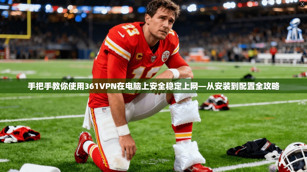 手把手教你使用361VPN在电脑上安全稳定上网—从安装到配置全攻略