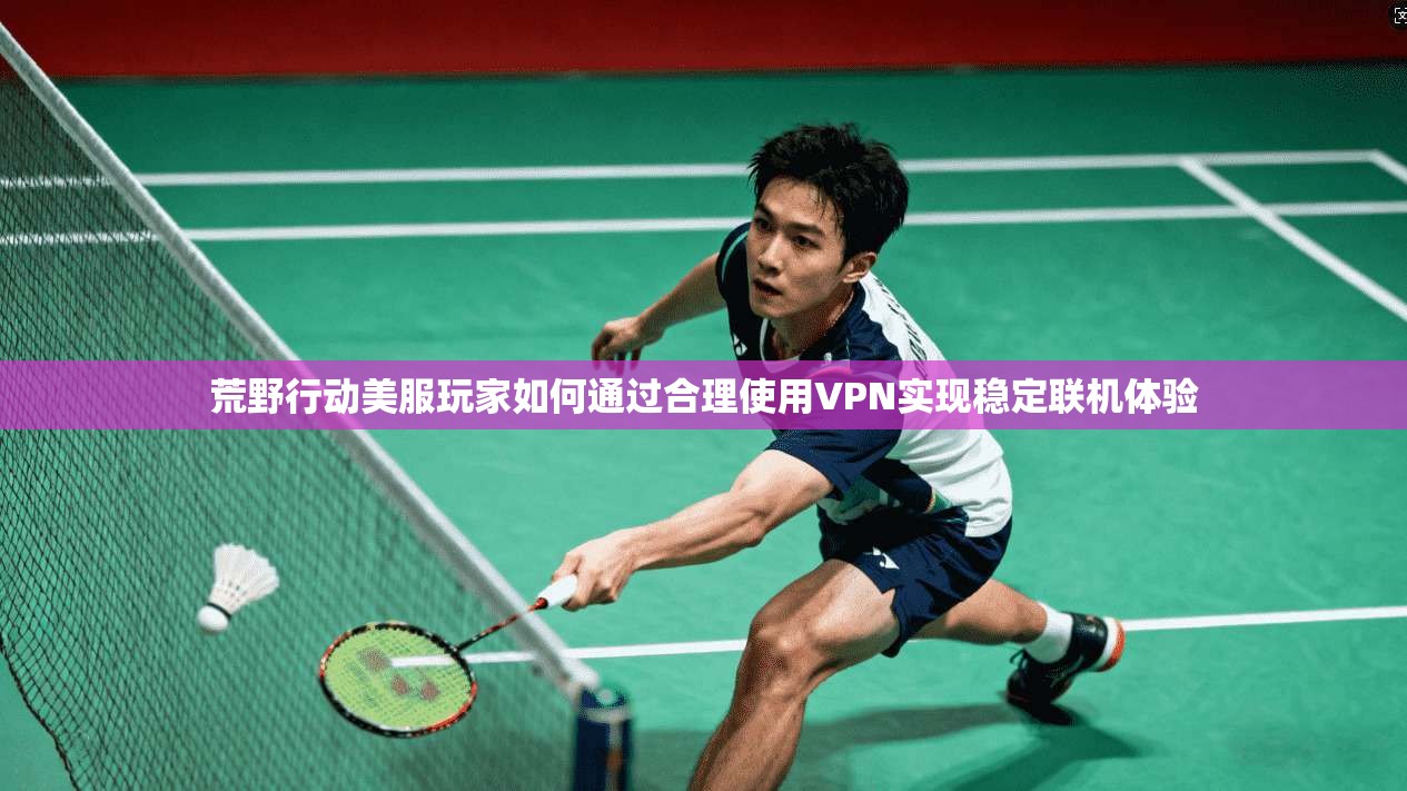 荒野行动美服玩家如何通过合理使用VPN实现稳定联机体验 荒野行动美服玩家如何通过合理使用VPN实现稳定联机体验