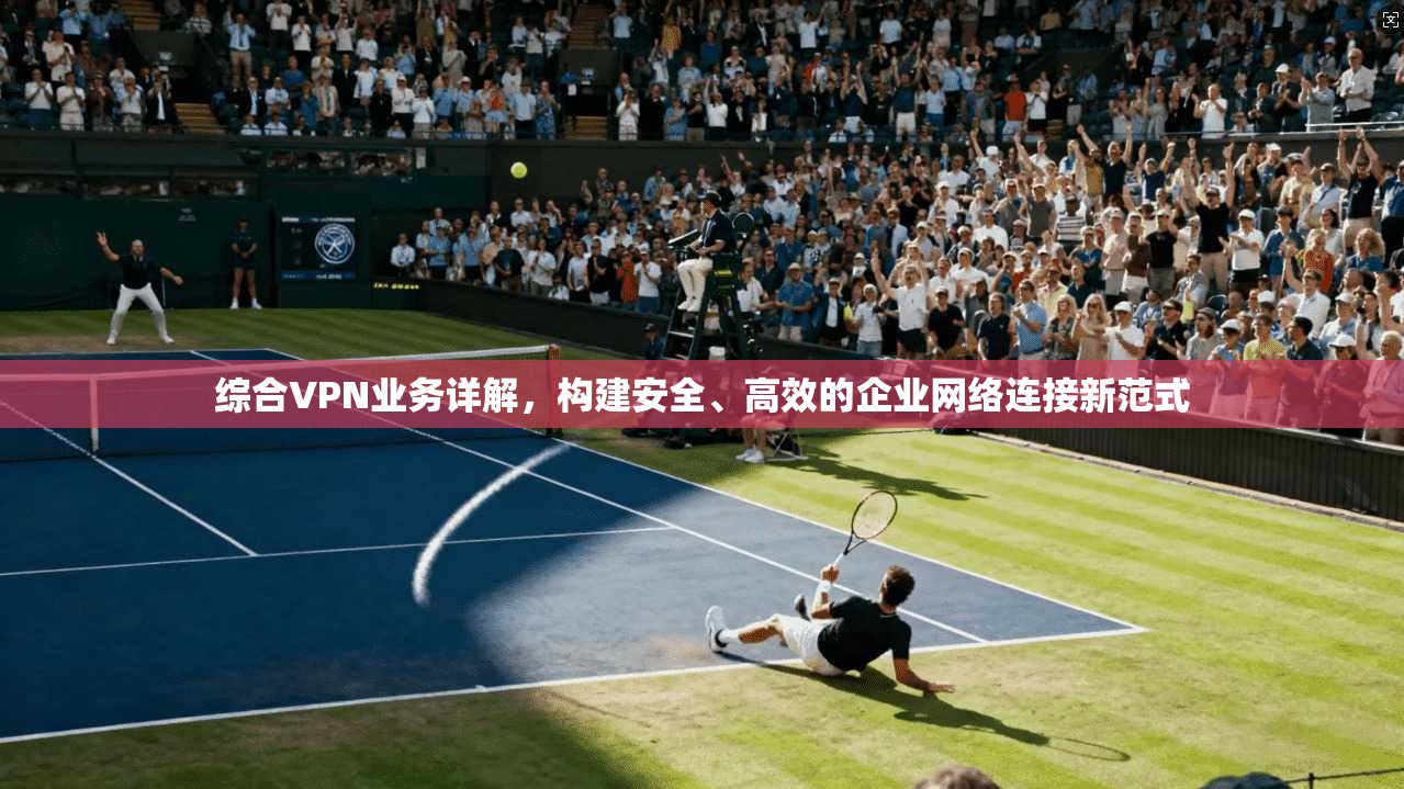 综合VPN业务详解，构建安全、高效的企业网络连接新范式