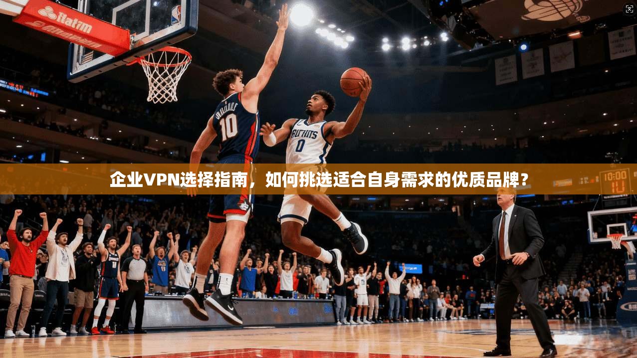 企业VPN选择指南，如何挑选适合自身需求的优质品牌？