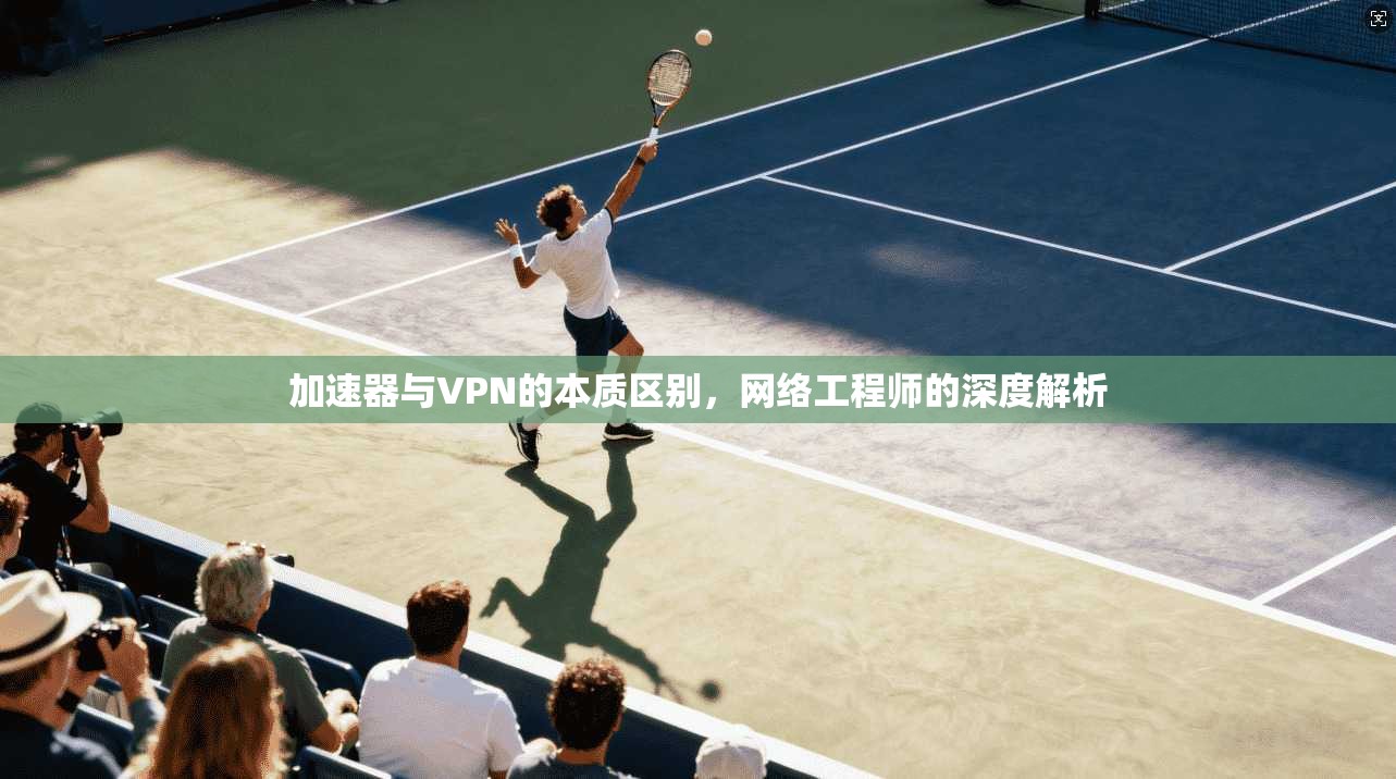 加速器与VPN的本质区别,网络工程师的深度解析 加速器与VPN的本质区别,网络工程师的深度解析