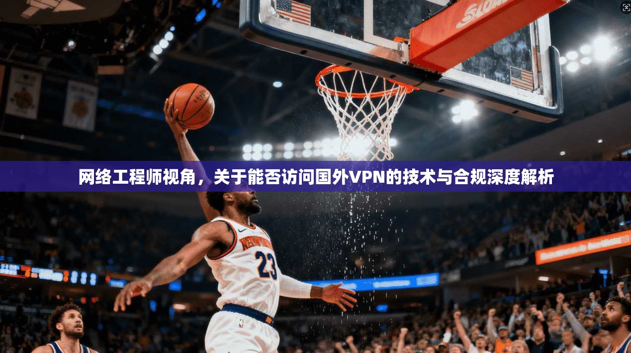 网络工程师视角，关于能否访问国外VPN的技术与合规深度解析