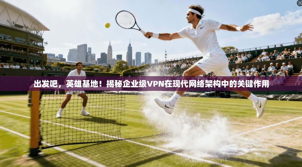 出发吧，英雄基地！揭秘企业级VPN在现代网络架构中的关键作用