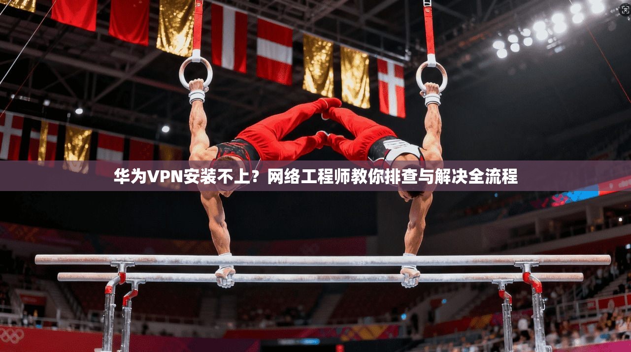 华为VPN安装不上？网络工程师教你排查与解决全流程