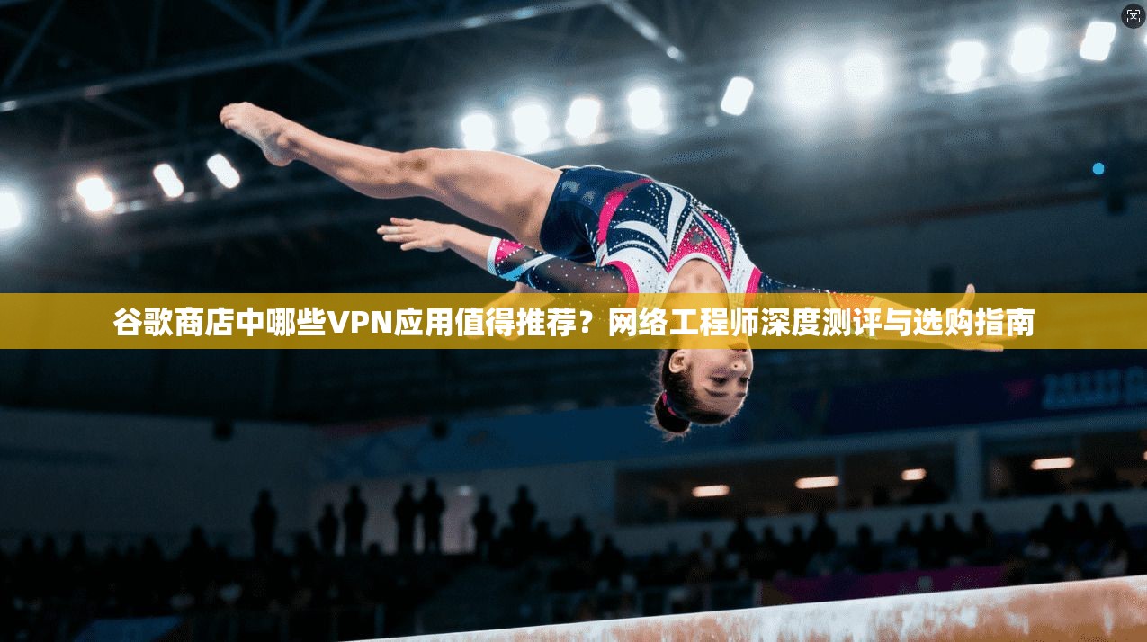 谷歌商店中哪些VPN应用值得推荐？网络工程师深度测评与选购指南