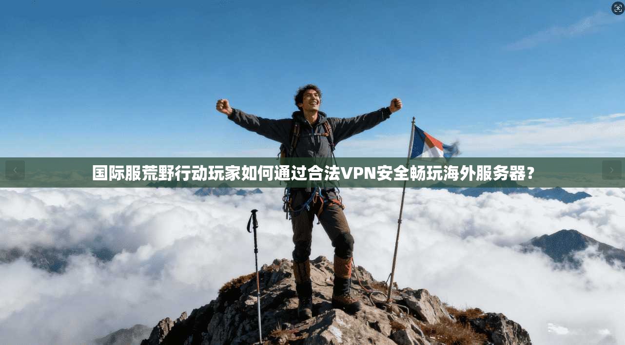 国际服荒野行动玩家如何通过合法VPN安全畅玩海外服务器？
